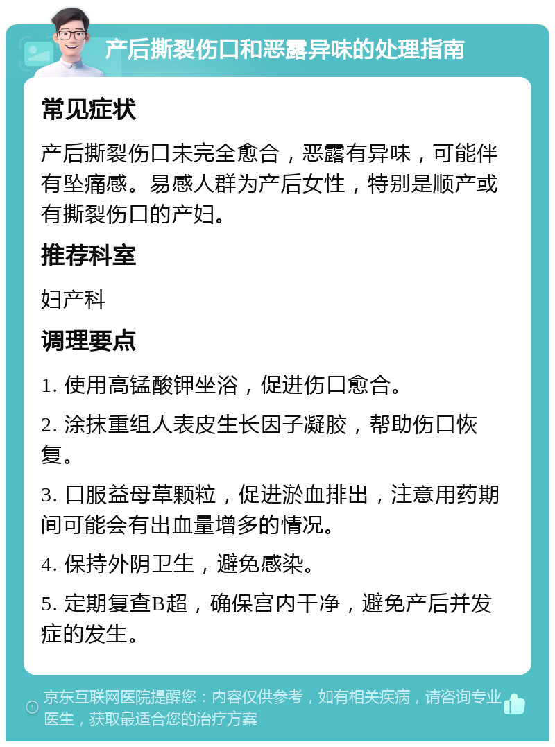 产后撕裂伤口和恶露异味的处理指南 常见症状 产后撕裂伤口未完全愈合，恶露有异味，可能伴有坠痛感。易感人群为产后女性，特别是顺产或有撕裂伤口的产妇。 推荐科室 妇产科 调理要点 1. 使用高锰酸钾坐浴，促进伤口愈合。 2. 涂抹重组人表皮生长因子凝胶，帮助伤口恢复。 3. 口服益母草颗粒，促进淤血排出，注意用药期间可能会有出血量增多的情况。 4. 保持外阴卫生，避免感染。 5. 定期复查B超，确保宫内干净，避免产后并发症的发生。