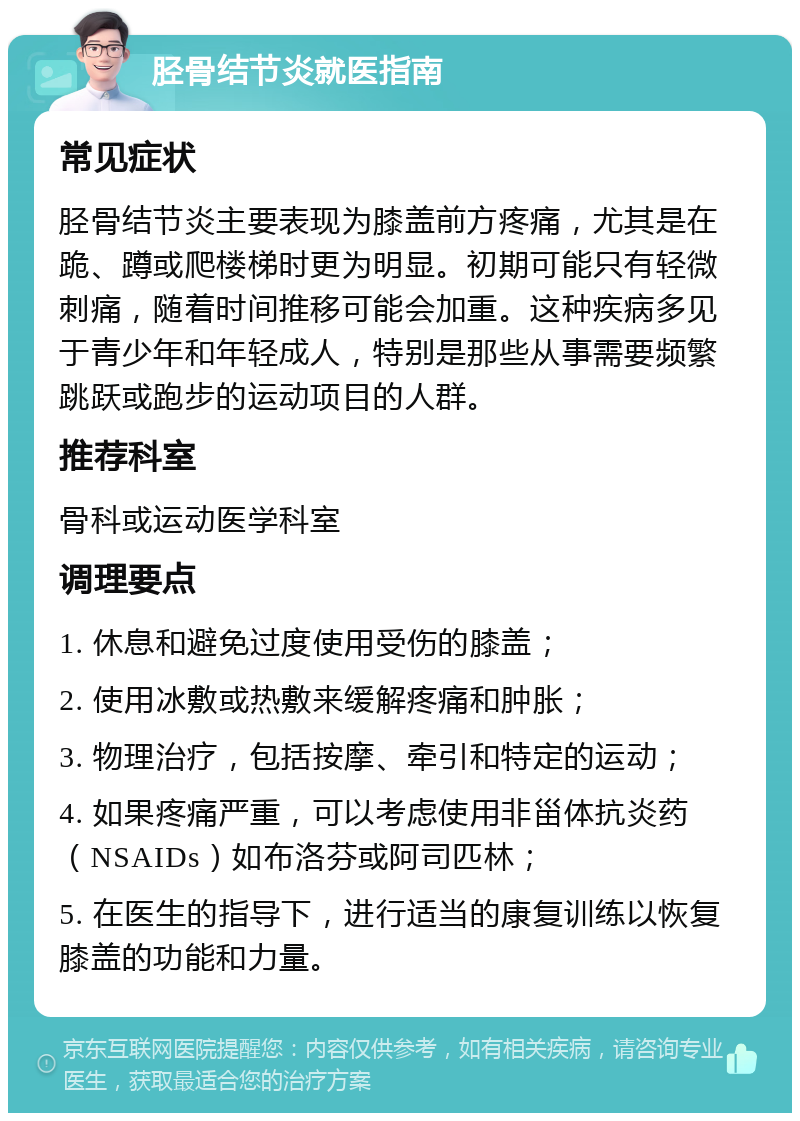 胫骨结节炎就医指南 常见症状 胫骨结节炎主要表现为膝盖前方疼痛，尤其是在跪、蹲或爬楼梯时更为明显。初期可能只有轻微刺痛，随着时间推移可能会加重。这种疾病多见于青少年和年轻成人，特别是那些从事需要频繁跳跃或跑步的运动项目的人群。 推荐科室 骨科或运动医学科室 调理要点 1. 休息和避免过度使用受伤的膝盖； 2. 使用冰敷或热敷来缓解疼痛和肿胀； 3. 物理治疗，包括按摩、牵引和特定的运动； 4. 如果疼痛严重，可以考虑使用非甾体抗炎药（NSAIDs）如布洛芬或阿司匹林； 5. 在医生的指导下，进行适当的康复训练以恢复膝盖的功能和力量。