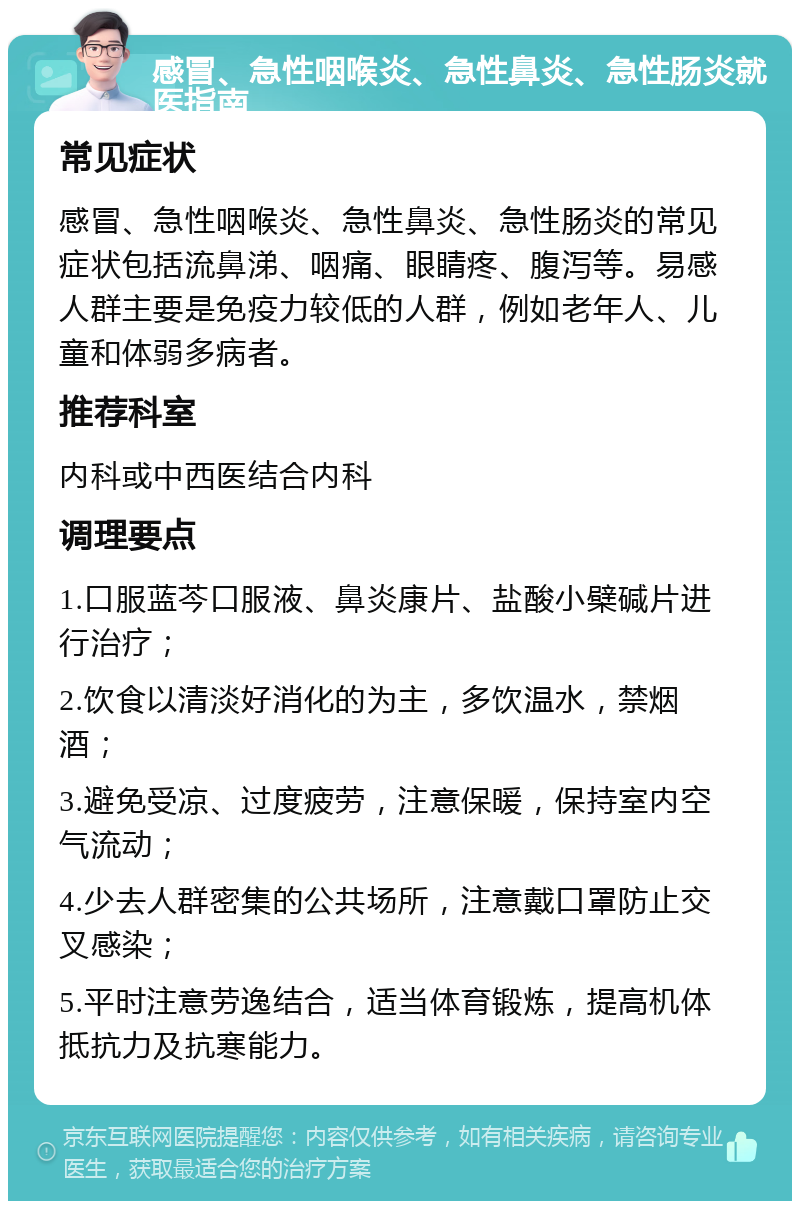 感冒、急性咽喉炎、急性鼻炎、急性肠炎就医指南 常见症状 感冒、急性咽喉炎、急性鼻炎、急性肠炎的常见症状包括流鼻涕、咽痛、眼睛疼、腹泻等。易感人群主要是免疫力较低的人群，例如老年人、儿童和体弱多病者。 推荐科室 内科或中西医结合内科 调理要点 1.口服蓝芩口服液、鼻炎康片、盐酸小檗碱片进行治疗； 2.饮食以清淡好消化的为主，多饮温水，禁烟酒； 3.避免受凉、过度疲劳，注意保暖，保持室内空气流动； 4.少去人群密集的公共场所，注意戴口罩防止交叉感染； 5.平时注意劳逸结合，适当体育锻炼，提高机体抵抗力及抗寒能力。