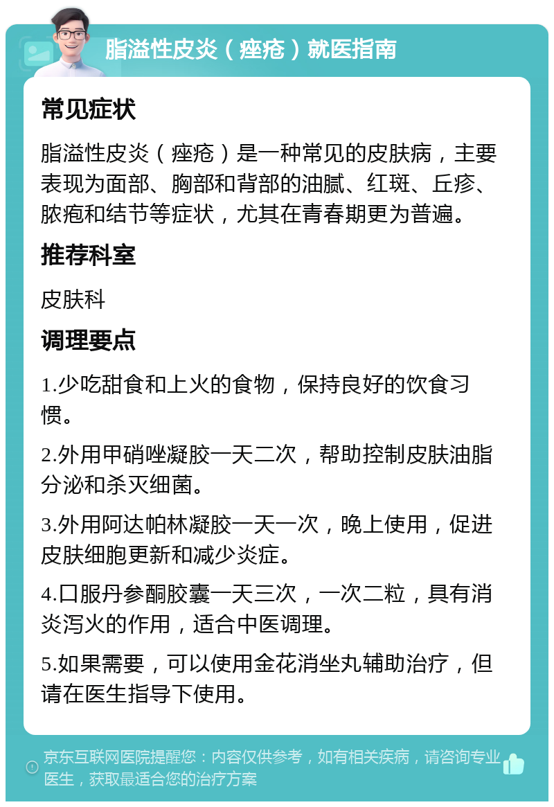 脂溢性皮炎（痤疮）就医指南 常见症状 脂溢性皮炎（痤疮）是一种常见的皮肤病，主要表现为面部、胸部和背部的油腻、红斑、丘疹、脓疱和结节等症状，尤其在青春期更为普遍。 推荐科室 皮肤科 调理要点 1.少吃甜食和上火的食物，保持良好的饮食习惯。 2.外用甲硝唑凝胶一天二次，帮助控制皮肤油脂分泌和杀灭细菌。 3.外用阿达帕林凝胶一天一次，晚上使用，促进皮肤细胞更新和减少炎症。 4.口服丹参酮胶囊一天三次，一次二粒，具有消炎泻火的作用，适合中医调理。 5.如果需要，可以使用金花消坐丸辅助治疗，但请在医生指导下使用。