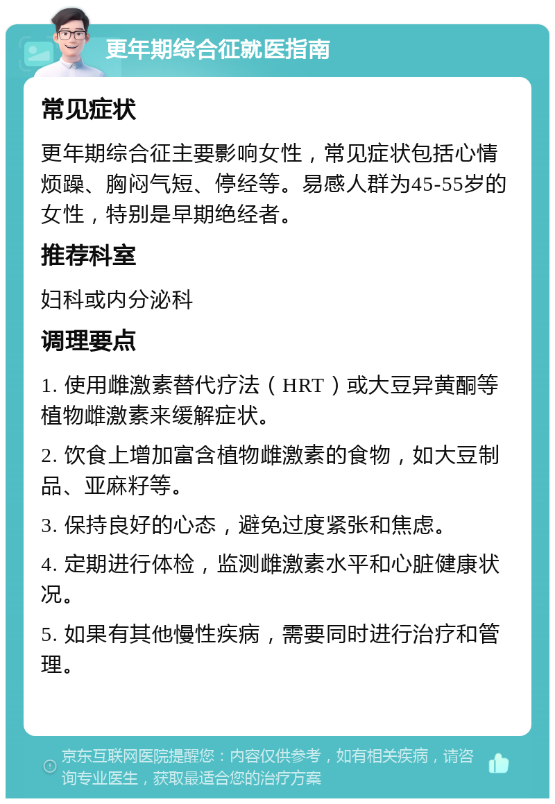 更年期综合征就医指南 常见症状 更年期综合征主要影响女性，常见症状包括心情烦躁、胸闷气短、停经等。易感人群为45-55岁的女性，特别是早期绝经者。 推荐科室 妇科或内分泌科 调理要点 1. 使用雌激素替代疗法（HRT）或大豆异黄酮等植物雌激素来缓解症状。 2. 饮食上增加富含植物雌激素的食物，如大豆制品、亚麻籽等。 3. 保持良好的心态，避免过度紧张和焦虑。 4. 定期进行体检，监测雌激素水平和心脏健康状况。 5. 如果有其他慢性疾病，需要同时进行治疗和管理。