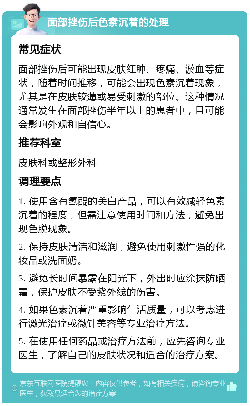 面部挫伤后色素沉着的处理 常见症状 面部挫伤后可能出现皮肤红肿、疼痛、淤血等症状，随着时间推移，可能会出现色素沉着现象，尤其是在皮肤较薄或易受刺激的部位。这种情况通常发生在面部挫伤半年以上的患者中，且可能会影响外观和自信心。 推荐科室 皮肤科或整形外科 调理要点 1. 使用含有氢醌的美白产品，可以有效减轻色素沉着的程度，但需注意使用时间和方法，避免出现色脱现象。 2. 保持皮肤清洁和滋润，避免使用刺激性强的化妆品或洗面奶。 3. 避免长时间暴露在阳光下，外出时应涂抹防晒霜，保护皮肤不受紫外线的伤害。 4. 如果色素沉着严重影响生活质量，可以考虑进行激光治疗或微针美容等专业治疗方法。 5. 在使用任何药品或治疗方法前，应先咨询专业医生，了解自己的皮肤状况和适合的治疗方案。