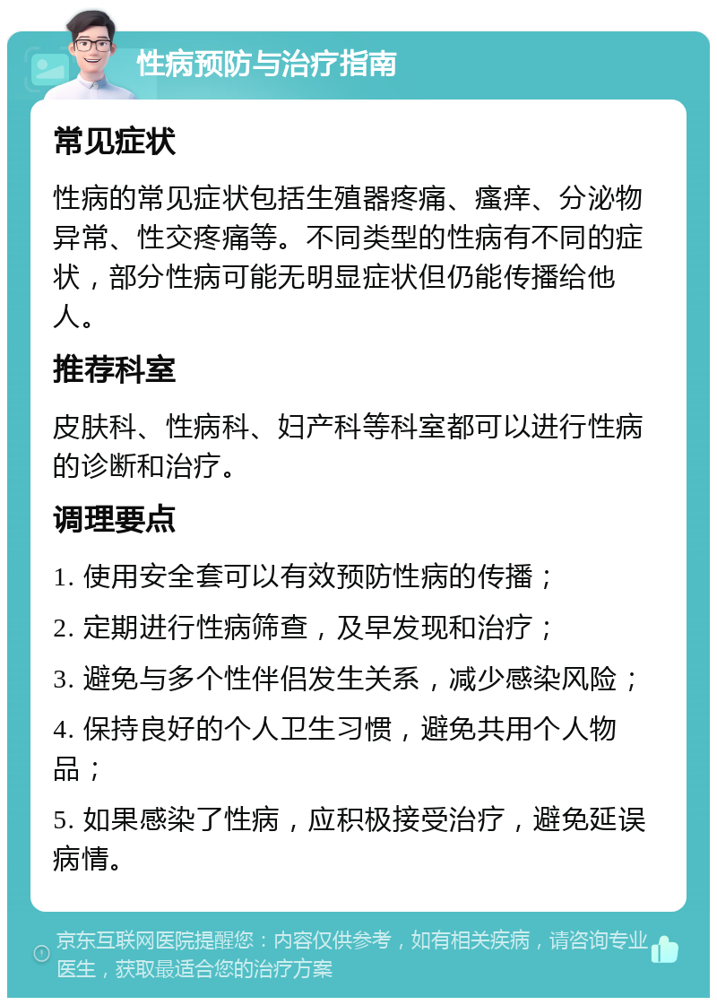 性病预防与治疗指南 常见症状 性病的常见症状包括生殖器疼痛、瘙痒、分泌物异常、性交疼痛等。不同类型的性病有不同的症状，部分性病可能无明显症状但仍能传播给他人。 推荐科室 皮肤科、性病科、妇产科等科室都可以进行性病的诊断和治疗。 调理要点 1. 使用安全套可以有效预防性病的传播； 2. 定期进行性病筛查，及早发现和治疗； 3. 避免与多个性伴侣发生关系，减少感染风险； 4. 保持良好的个人卫生习惯，避免共用个人物品； 5. 如果感染了性病，应积极接受治疗，避免延误病情。