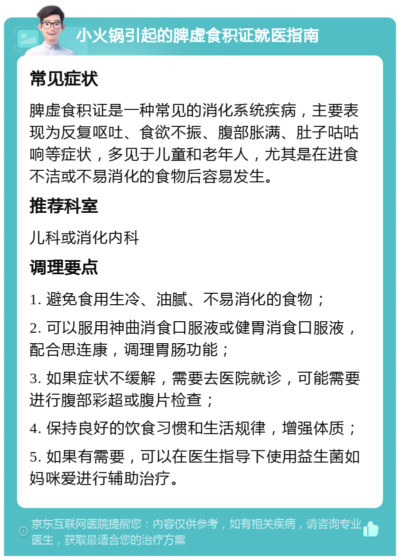 小火锅引起的脾虚食积证就医指南 常见症状 脾虚食积证是一种常见的消化系统疾病，主要表现为反复呕吐、食欲不振、腹部胀满、肚子咕咕响等症状，多见于儿童和老年人，尤其是在进食不洁或不易消化的食物后容易发生。 推荐科室 儿科或消化内科 调理要点 1. 避免食用生冷、油腻、不易消化的食物； 2. 可以服用神曲消食口服液或健胃消食口服液，配合思连康，调理胃肠功能； 3. 如果症状不缓解，需要去医院就诊，可能需要进行腹部彩超或腹片检查； 4. 保持良好的饮食习惯和生活规律，增强体质； 5. 如果有需要，可以在医生指导下使用益生菌如妈咪爱进行辅助治疗。