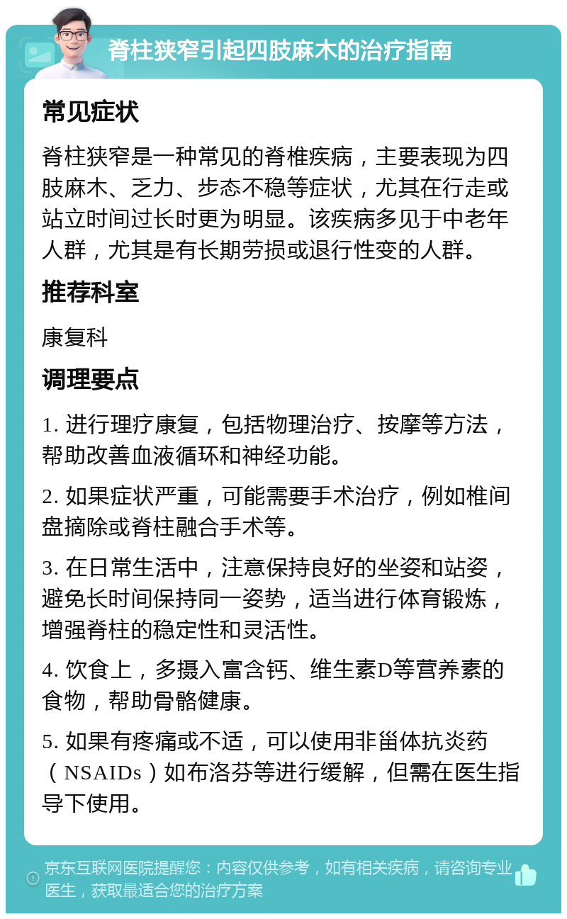 脊柱狭窄引起四肢麻木的治疗指南 常见症状 脊柱狭窄是一种常见的脊椎疾病，主要表现为四肢麻木、乏力、步态不稳等症状，尤其在行走或站立时间过长时更为明显。该疾病多见于中老年人群，尤其是有长期劳损或退行性变的人群。 推荐科室 康复科 调理要点 1. 进行理疗康复，包括物理治疗、按摩等方法，帮助改善血液循环和神经功能。 2. 如果症状严重，可能需要手术治疗，例如椎间盘摘除或脊柱融合手术等。 3. 在日常生活中，注意保持良好的坐姿和站姿，避免长时间保持同一姿势，适当进行体育锻炼，增强脊柱的稳定性和灵活性。 4. 饮食上，多摄入富含钙、维生素D等营养素的食物，帮助骨骼健康。 5. 如果有疼痛或不适，可以使用非甾体抗炎药（NSAIDs）如布洛芬等进行缓解，但需在医生指导下使用。