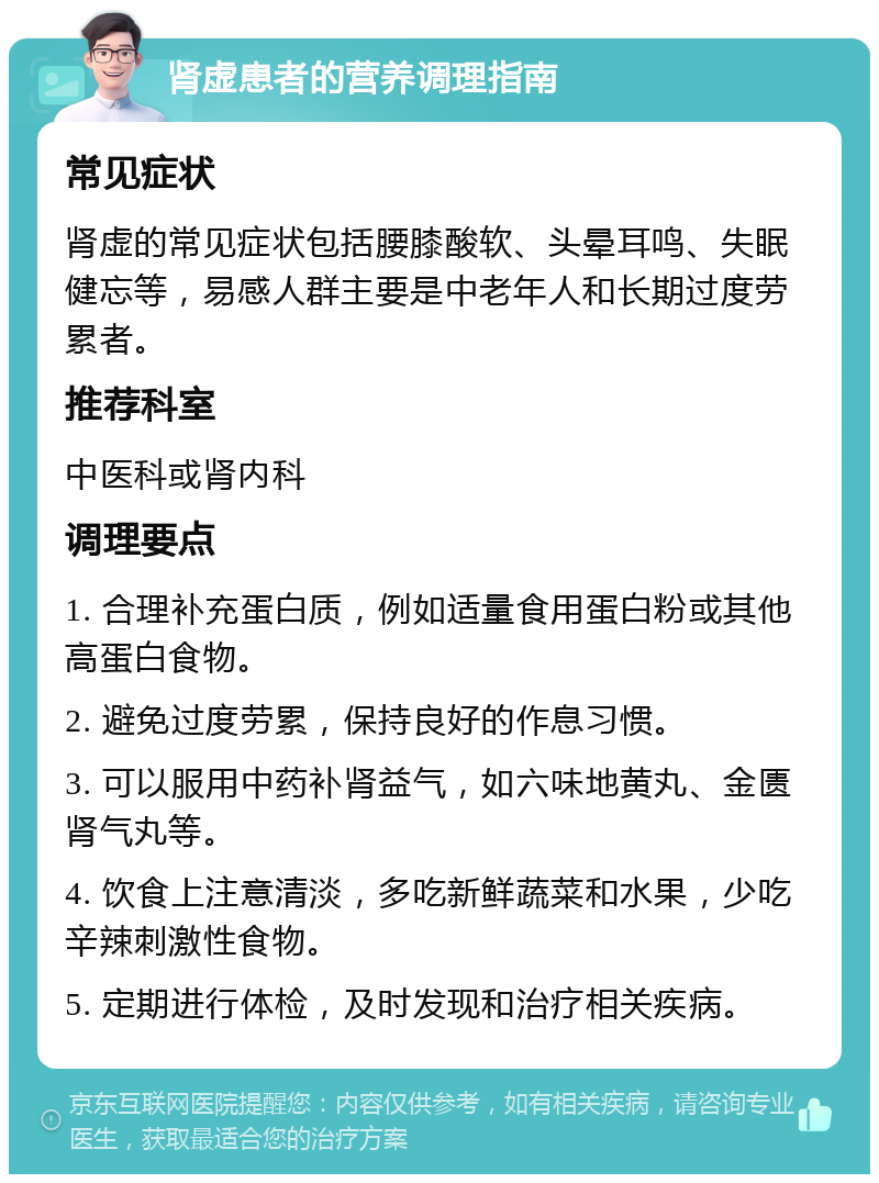 肾虚患者的营养调理指南 常见症状 肾虚的常见症状包括腰膝酸软、头晕耳鸣、失眠健忘等，易感人群主要是中老年人和长期过度劳累者。 推荐科室 中医科或肾内科 调理要点 1. 合理补充蛋白质，例如适量食用蛋白粉或其他高蛋白食物。 2. 避免过度劳累，保持良好的作息习惯。 3. 可以服用中药补肾益气，如六味地黄丸、金匮肾气丸等。 4. 饮食上注意清淡，多吃新鲜蔬菜和水果，少吃辛辣刺激性食物。 5. 定期进行体检，及时发现和治疗相关疾病。