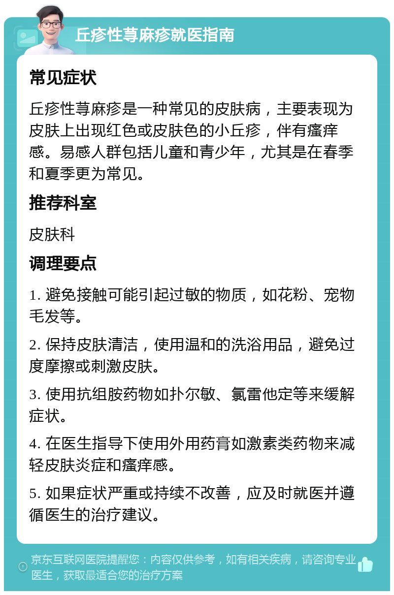 丘疹性荨麻疹就医指南 常见症状 丘疹性荨麻疹是一种常见的皮肤病，主要表现为皮肤上出现红色或皮肤色的小丘疹，伴有瘙痒感。易感人群包括儿童和青少年，尤其是在春季和夏季更为常见。 推荐科室 皮肤科 调理要点 1. 避免接触可能引起过敏的物质，如花粉、宠物毛发等。 2. 保持皮肤清洁，使用温和的洗浴用品，避免过度摩擦或刺激皮肤。 3. 使用抗组胺药物如扑尔敏、氯雷他定等来缓解症状。 4. 在医生指导下使用外用药膏如激素类药物来减轻皮肤炎症和瘙痒感。 5. 如果症状严重或持续不改善，应及时就医并遵循医生的治疗建议。