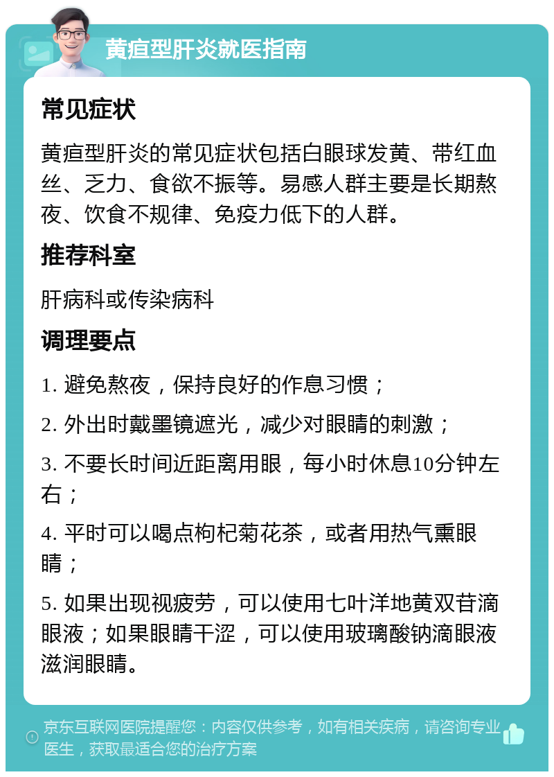 黄疸型肝炎就医指南 常见症状 黄疸型肝炎的常见症状包括白眼球发黄、带红血丝、乏力、食欲不振等。易感人群主要是长期熬夜、饮食不规律、免疫力低下的人群。 推荐科室 肝病科或传染病科 调理要点 1. 避免熬夜，保持良好的作息习惯； 2. 外出时戴墨镜遮光，减少对眼睛的刺激； 3. 不要长时间近距离用眼，每小时休息10分钟左右； 4. 平时可以喝点枸杞菊花茶，或者用热气熏眼睛； 5. 如果出现视疲劳，可以使用七叶洋地黄双苷滴眼液；如果眼睛干涩，可以使用玻璃酸钠滴眼液滋润眼睛。