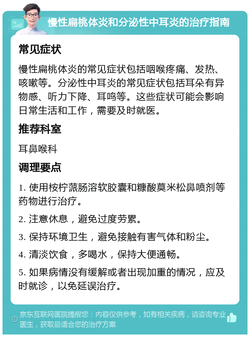 慢性扁桃体炎和分泌性中耳炎的治疗指南 常见症状 慢性扁桃体炎的常见症状包括咽喉疼痛、发热、咳嗽等。分泌性中耳炎的常见症状包括耳朵有异物感、听力下降、耳鸣等。这些症状可能会影响日常生活和工作，需要及时就医。 推荐科室 耳鼻喉科 调理要点 1. 使用桉柠蒎肠溶软胶囊和糠酸莫米松鼻喷剂等药物进行治疗。 2. 注意休息，避免过度劳累。 3. 保持环境卫生，避免接触有害气体和粉尘。 4. 清淡饮食，多喝水，保持大便通畅。 5. 如果病情没有缓解或者出现加重的情况，应及时就诊，以免延误治疗。