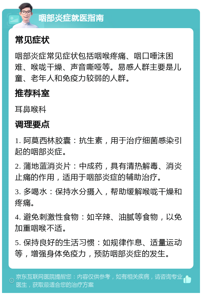 咽部炎症就医指南 常见症状 咽部炎症常见症状包括咽喉疼痛、咽口唾沫困难、喉咙干燥、声音嘶哑等。易感人群主要是儿童、老年人和免疫力较弱的人群。 推荐科室 耳鼻喉科 调理要点 1. 阿莫西林胶囊：抗生素，用于治疗细菌感染引起的咽部炎症。 2. 蒲地蓝消炎片：中成药，具有清热解毒、消炎止痛的作用，适用于咽部炎症的辅助治疗。 3. 多喝水：保持水分摄入，帮助缓解喉咙干燥和疼痛。 4. 避免刺激性食物：如辛辣、油腻等食物，以免加重咽喉不适。 5. 保持良好的生活习惯：如规律作息、适量运动等，增强身体免疫力，预防咽部炎症的发生。