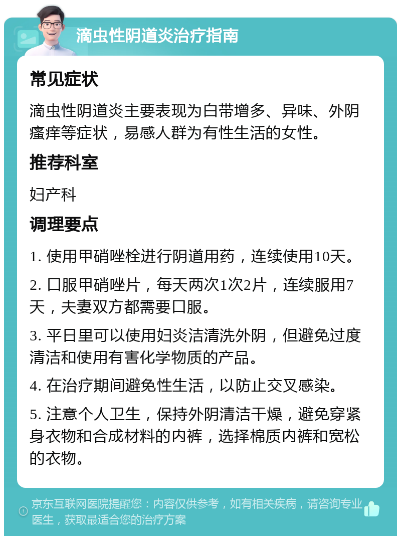 滴虫性阴道炎治疗指南 常见症状 滴虫性阴道炎主要表现为白带增多、异味、外阴瘙痒等症状，易感人群为有性生活的女性。 推荐科室 妇产科 调理要点 1. 使用甲硝唑栓进行阴道用药，连续使用10天。 2. 口服甲硝唑片，每天两次1次2片，连续服用7天，夫妻双方都需要口服。 3. 平日里可以使用妇炎洁清洗外阴，但避免过度清洁和使用有害化学物质的产品。 4. 在治疗期间避免性生活，以防止交叉感染。 5. 注意个人卫生，保持外阴清洁干燥，避免穿紧身衣物和合成材料的内裤，选择棉质内裤和宽松的衣物。