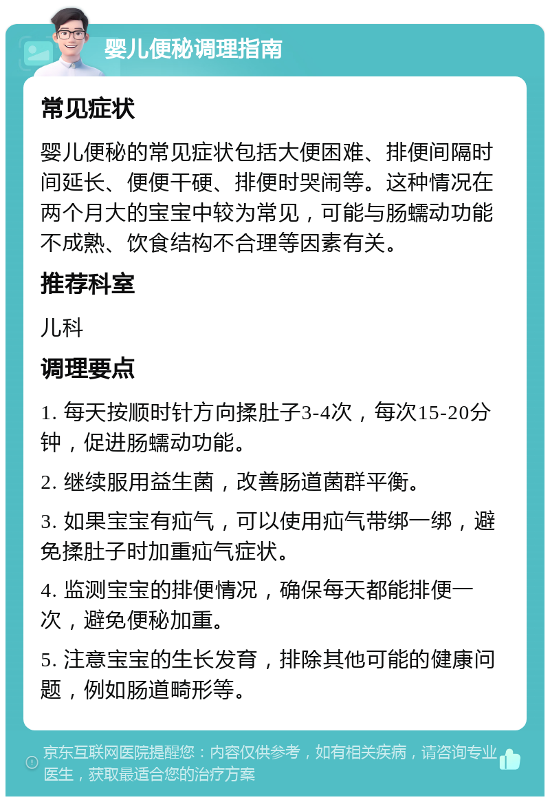 婴儿便秘调理指南 常见症状 婴儿便秘的常见症状包括大便困难、排便间隔时间延长、便便干硬、排便时哭闹等。这种情况在两个月大的宝宝中较为常见，可能与肠蠕动功能不成熟、饮食结构不合理等因素有关。 推荐科室 儿科 调理要点 1. 每天按顺时针方向揉肚子3-4次，每次15-20分钟，促进肠蠕动功能。 2. 继续服用益生菌，改善肠道菌群平衡。 3. 如果宝宝有疝气，可以使用疝气带绑一绑，避免揉肚子时加重疝气症状。 4. 监测宝宝的排便情况，确保每天都能排便一次，避免便秘加重。 5. 注意宝宝的生长发育，排除其他可能的健康问题，例如肠道畸形等。