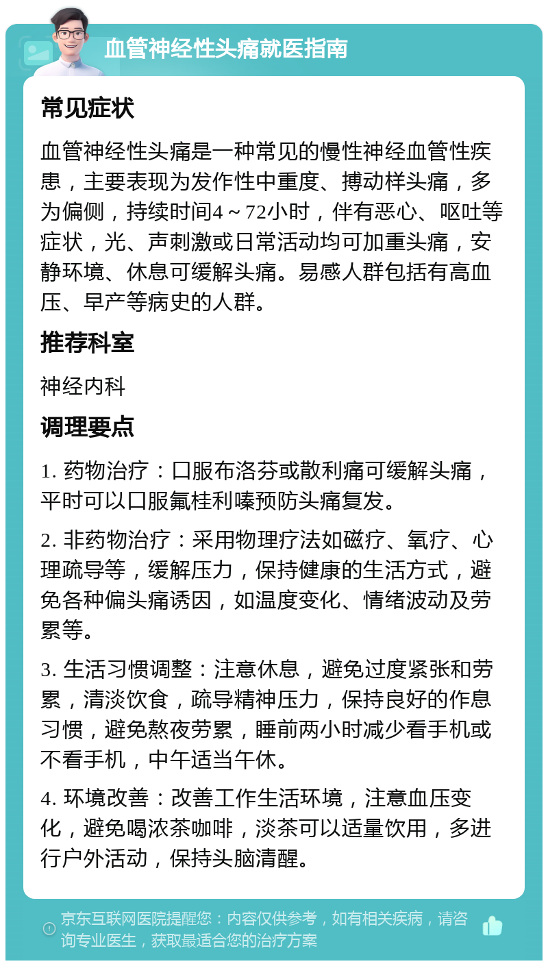 血管神经性头痛就医指南 常见症状 血管神经性头痛是一种常见的慢性神经血管性疾患，主要表现为发作性中重度、搏动样头痛，多为偏侧，持续时间4～72小时，伴有恶心、呕吐等症状，光、声刺激或日常活动均可加重头痛，安静环境、休息可缓解头痛。易感人群包括有高血压、早产等病史的人群。 推荐科室 神经内科 调理要点 1. 药物治疗：口服布洛芬或散利痛可缓解头痛，平时可以口服氟桂利嗪预防头痛复发。 2. 非药物治疗：采用物理疗法如磁疗、氧疗、心理疏导等，缓解压力，保持健康的生活方式，避免各种偏头痛诱因，如温度变化、情绪波动及劳累等。 3. 生活习惯调整：注意休息，避免过度紧张和劳累，清淡饮食，疏导精神压力，保持良好的作息习惯，避免熬夜劳累，睡前两小时减少看手机或不看手机，中午适当午休。 4. 环境改善：改善工作生活环境，注意血压变化，避免喝浓茶咖啡，淡茶可以适量饮用，多进行户外活动，保持头脑清醒。