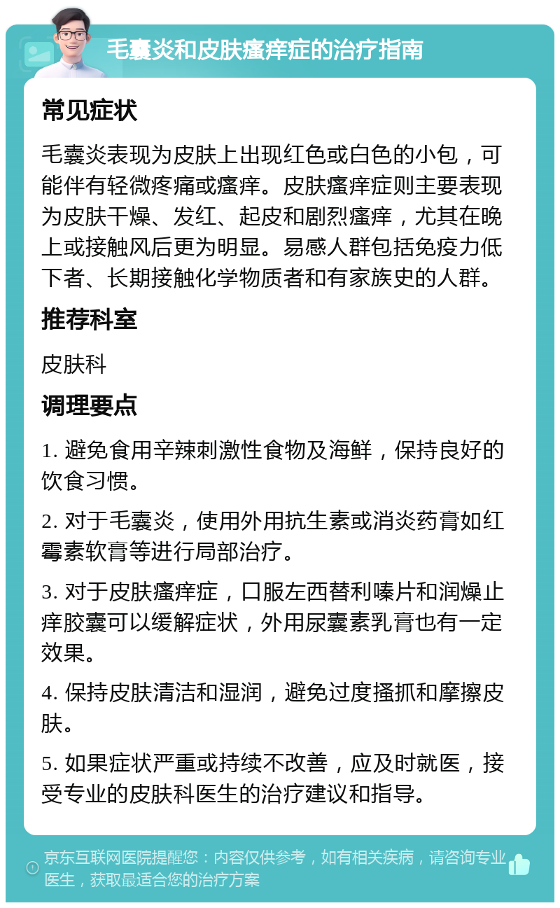 毛囊炎和皮肤瘙痒症的治疗指南 常见症状 毛囊炎表现为皮肤上出现红色或白色的小包，可能伴有轻微疼痛或瘙痒。皮肤瘙痒症则主要表现为皮肤干燥、发红、起皮和剧烈瘙痒，尤其在晚上或接触风后更为明显。易感人群包括免疫力低下者、长期接触化学物质者和有家族史的人群。 推荐科室 皮肤科 调理要点 1. 避免食用辛辣刺激性食物及海鲜，保持良好的饮食习惯。 2. 对于毛囊炎，使用外用抗生素或消炎药膏如红霉素软膏等进行局部治疗。 3. 对于皮肤瘙痒症，口服左西替利嗪片和润燥止痒胶囊可以缓解症状，外用尿囊素乳膏也有一定效果。 4. 保持皮肤清洁和湿润，避免过度搔抓和摩擦皮肤。 5. 如果症状严重或持续不改善，应及时就医，接受专业的皮肤科医生的治疗建议和指导。