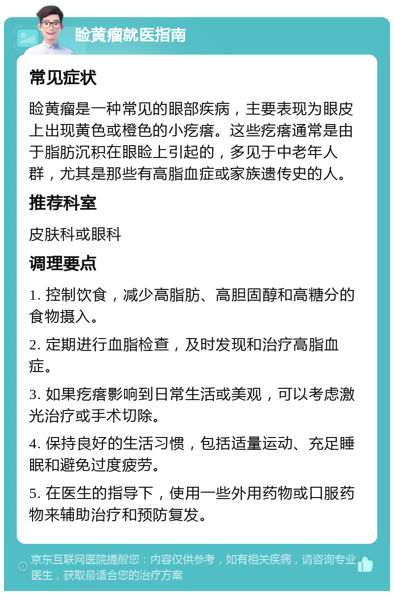 睑黄瘤就医指南 常见症状 睑黄瘤是一种常见的眼部疾病，主要表现为眼皮上出现黄色或橙色的小疙瘩。这些疙瘩通常是由于脂肪沉积在眼睑上引起的，多见于中老年人群，尤其是那些有高脂血症或家族遗传史的人。 推荐科室 皮肤科或眼科 调理要点 1. 控制饮食，减少高脂肪、高胆固醇和高糖分的食物摄入。 2. 定期进行血脂检查，及时发现和治疗高脂血症。 3. 如果疙瘩影响到日常生活或美观，可以考虑激光治疗或手术切除。 4. 保持良好的生活习惯，包括适量运动、充足睡眠和避免过度疲劳。 5. 在医生的指导下，使用一些外用药物或口服药物来辅助治疗和预防复发。