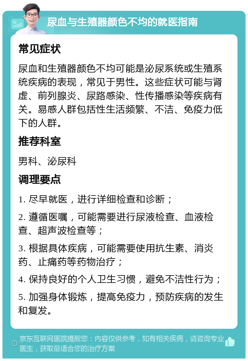 尿血与生殖器颜色不均的就医指南 常见症状 尿血和生殖器颜色不均可能是泌尿系统或生殖系统疾病的表现，常见于男性。这些症状可能与肾虚、前列腺炎、尿路感染、性传播感染等疾病有关。易感人群包括性生活频繁、不洁、免疫力低下的人群。 推荐科室 男科、泌尿科 调理要点 1. 尽早就医，进行详细检查和诊断； 2. 遵循医嘱，可能需要进行尿液检查、血液检查、超声波检查等； 3. 根据具体疾病，可能需要使用抗生素、消炎药、止痛药等药物治疗； 4. 保持良好的个人卫生习惯，避免不洁性行为； 5. 加强身体锻炼，提高免疫力，预防疾病的发生和复发。