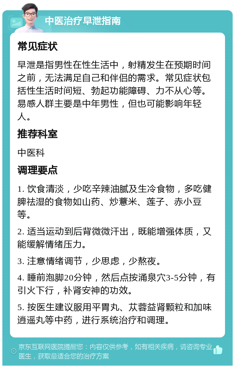 中医治疗早泄指南 常见症状 早泄是指男性在性生活中，射精发生在预期时间之前，无法满足自己和伴侣的需求。常见症状包括性生活时间短、勃起功能障碍、力不从心等。易感人群主要是中年男性，但也可能影响年轻人。 推荐科室 中医科 调理要点 1. 饮食清淡，少吃辛辣油腻及生冷食物，多吃健脾祛湿的食物如山药、炒薏米、莲子、赤小豆等。 2. 适当运动到后背微微汗出，既能增强体质，又能缓解情绪压力。 3. 注意情绪调节，少思虑，少熬夜。 4. 睡前泡脚20分钟，然后点按涌泉穴3-5分钟，有引火下行，补肾安神的功效。 5. 按医生建议服用平胃丸、苁蓉益肾颗粒和加味逍遥丸等中药，进行系统治疗和调理。