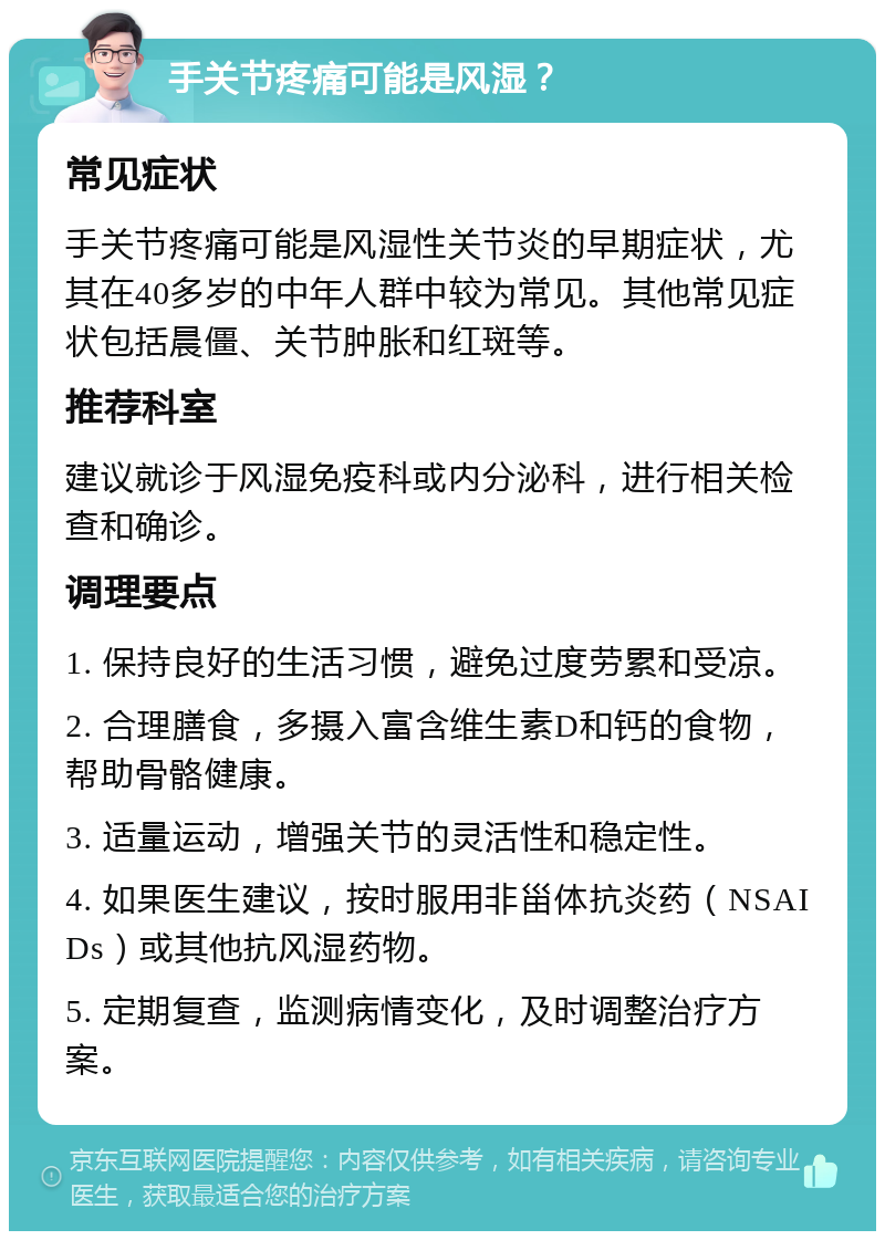 手关节疼痛可能是风湿？ 常见症状 手关节疼痛可能是风湿性关节炎的早期症状，尤其在40多岁的中年人群中较为常见。其他常见症状包括晨僵、关节肿胀和红斑等。 推荐科室 建议就诊于风湿免疫科或内分泌科，进行相关检查和确诊。 调理要点 1. 保持良好的生活习惯，避免过度劳累和受凉。 2. 合理膳食，多摄入富含维生素D和钙的食物，帮助骨骼健康。 3. 适量运动，增强关节的灵活性和稳定性。 4. 如果医生建议，按时服用非甾体抗炎药（NSAIDs）或其他抗风湿药物。 5. 定期复查，监测病情变化，及时调整治疗方案。