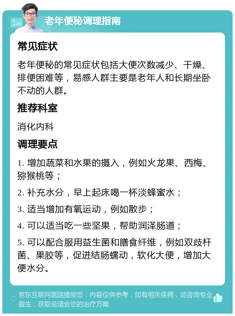 老年便秘调理指南 常见症状 老年便秘的常见症状包括大便次数减少、干燥、排便困难等，易感人群主要是老年人和长期坐卧不动的人群。 推荐科室 消化内科 调理要点 1. 增加蔬菜和水果的摄入，例如火龙果、西梅、猕猴桃等； 2. 补充水分，早上起床喝一杯淡蜂蜜水； 3. 适当增加有氧运动，例如散步； 4. 可以适当吃一些坚果，帮助润泽肠道； 5. 可以配合服用益生菌和膳食纤维，例如双歧杆菌、果胶等，促进结肠蠕动，软化大便，增加大便水分。