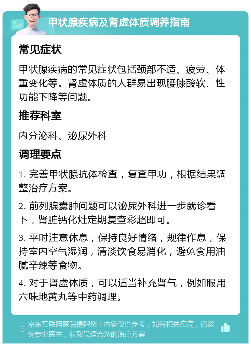 甲状腺疾病及肾虚体质调养指南 常见症状 甲状腺疾病的常见症状包括颈部不适、疲劳、体重变化等。肾虚体质的人群易出现腰膝酸软、性功能下降等问题。 推荐科室 内分泌科、泌尿外科 调理要点 1. 完善甲状腺抗体检查，复查甲功，根据结果调整治疗方案。 2. 前列腺囊肿问题可以泌尿外科进一步就诊看下，肾脏钙化灶定期复查彩超即可。 3. 平时注意休息，保持良好情绪，规律作息，保持室内空气湿润，清淡饮食易消化，避免食用油腻辛辣等食物。 4. 对于肾虚体质，可以适当补充肾气，例如服用六味地黄丸等中药调理。