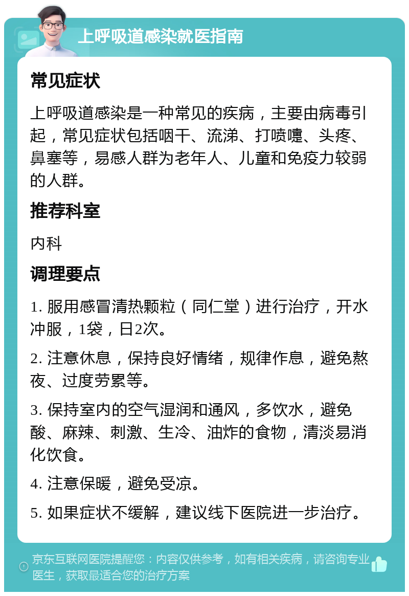 上呼吸道感染就医指南 常见症状 上呼吸道感染是一种常见的疾病，主要由病毒引起，常见症状包括咽干、流涕、打喷嚏、头疼、鼻塞等，易感人群为老年人、儿童和免疫力较弱的人群。 推荐科室 内科 调理要点 1. 服用感冒清热颗粒（同仁堂）进行治疗，开水冲服，1袋，日2次。 2. 注意休息，保持良好情绪，规律作息，避免熬夜、过度劳累等。 3. 保持室内的空气湿润和通风，多饮水，避免酸、麻辣、刺激、生冷、油炸的食物，清淡易消化饮食。 4. 注意保暖，避免受凉。 5. 如果症状不缓解，建议线下医院进一步治疗。