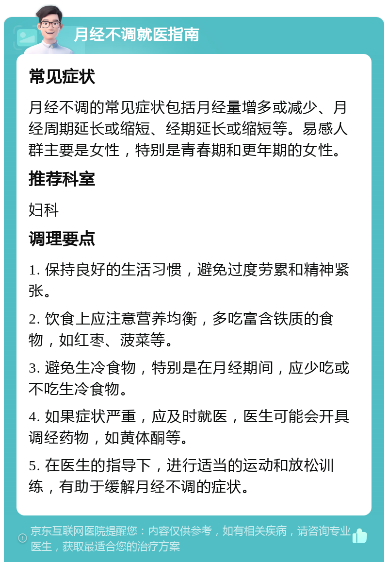 月经不调就医指南 常见症状 月经不调的常见症状包括月经量增多或减少、月经周期延长或缩短、经期延长或缩短等。易感人群主要是女性，特别是青春期和更年期的女性。 推荐科室 妇科 调理要点 1. 保持良好的生活习惯，避免过度劳累和精神紧张。 2. 饮食上应注意营养均衡，多吃富含铁质的食物，如红枣、菠菜等。 3. 避免生冷食物，特别是在月经期间，应少吃或不吃生冷食物。 4. 如果症状严重，应及时就医，医生可能会开具调经药物，如黄体酮等。 5. 在医生的指导下，进行适当的运动和放松训练，有助于缓解月经不调的症状。