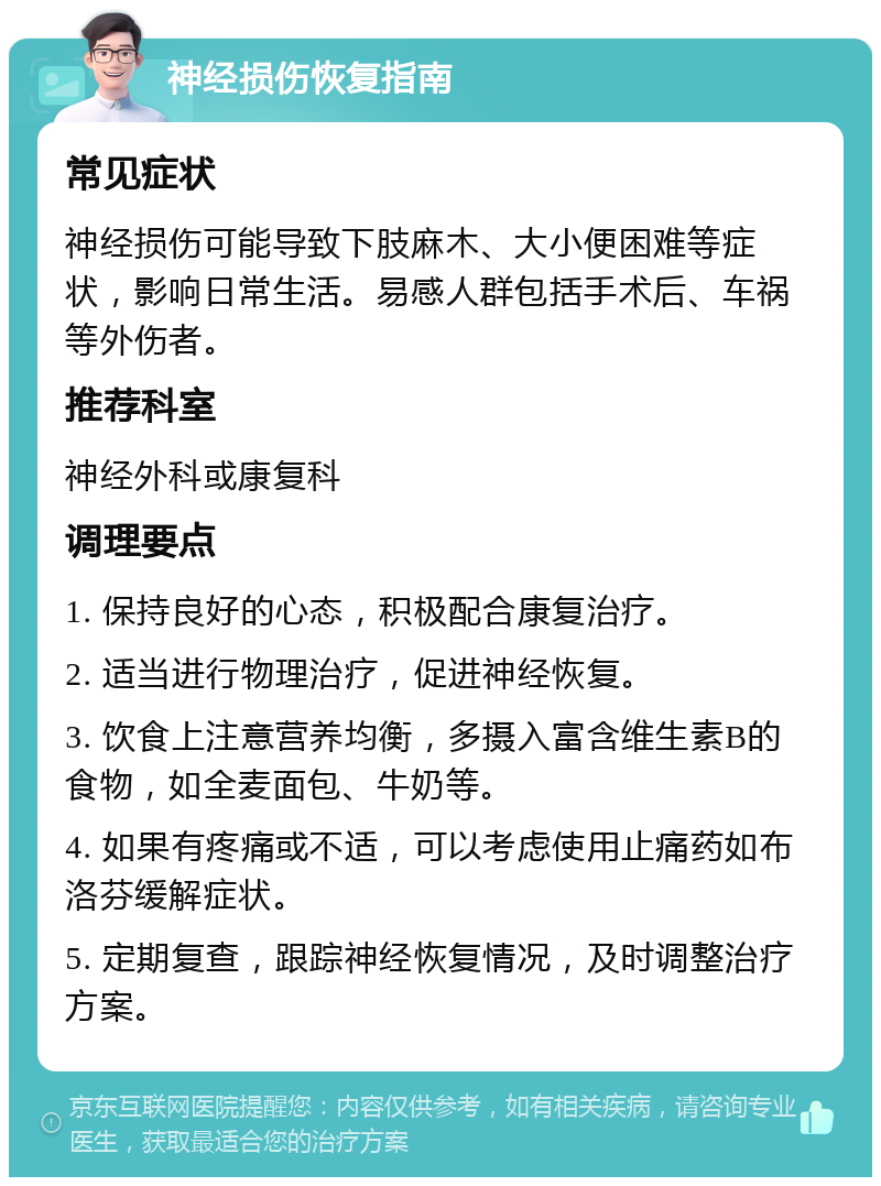 神经损伤恢复指南 常见症状 神经损伤可能导致下肢麻木、大小便困难等症状，影响日常生活。易感人群包括手术后、车祸等外伤者。 推荐科室 神经外科或康复科 调理要点 1. 保持良好的心态，积极配合康复治疗。 2. 适当进行物理治疗，促进神经恢复。 3. 饮食上注意营养均衡，多摄入富含维生素B的食物，如全麦面包、牛奶等。 4. 如果有疼痛或不适，可以考虑使用止痛药如布洛芬缓解症状。 5. 定期复查，跟踪神经恢复情况，及时调整治疗方案。