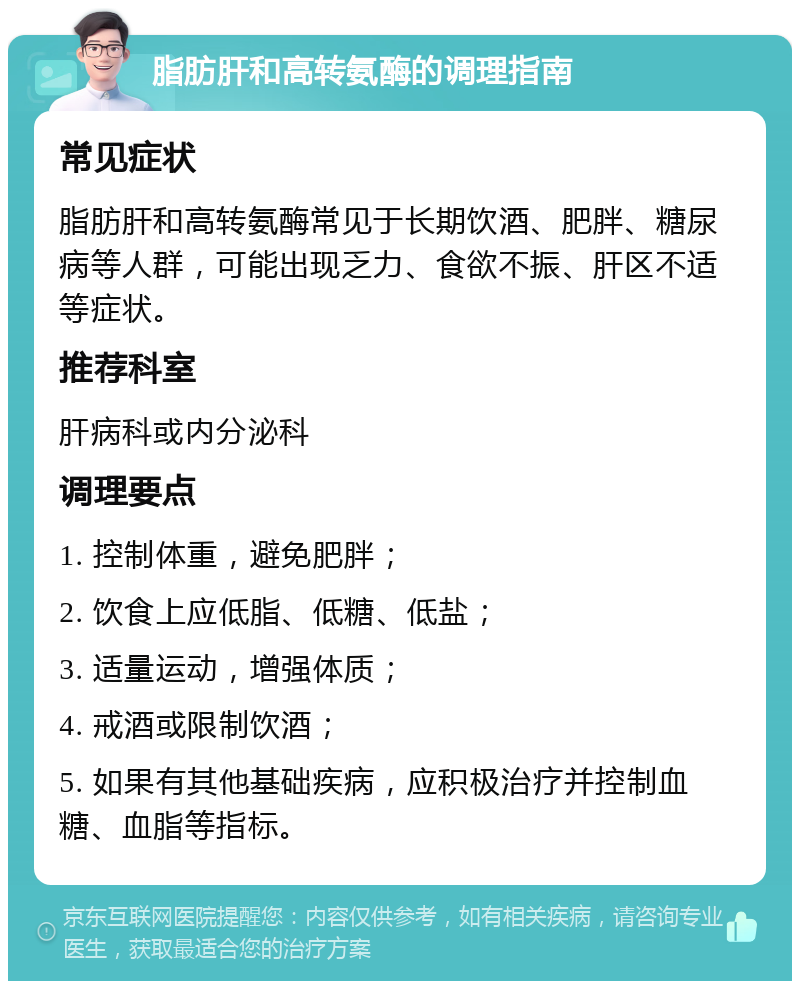 脂肪肝和高转氨酶的调理指南 常见症状 脂肪肝和高转氨酶常见于长期饮酒、肥胖、糖尿病等人群，可能出现乏力、食欲不振、肝区不适等症状。 推荐科室 肝病科或内分泌科 调理要点 1. 控制体重，避免肥胖； 2. 饮食上应低脂、低糖、低盐； 3. 适量运动，增强体质； 4. 戒酒或限制饮酒； 5. 如果有其他基础疾病，应积极治疗并控制血糖、血脂等指标。