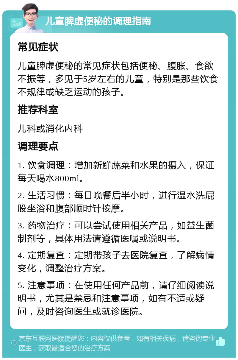 儿童脾虚便秘的调理指南 常见症状 儿童脾虚便秘的常见症状包括便秘、腹胀、食欲不振等，多见于5岁左右的儿童，特别是那些饮食不规律或缺乏运动的孩子。 推荐科室 儿科或消化内科 调理要点 1. 饮食调理：增加新鲜蔬菜和水果的摄入，保证每天喝水800ml。 2. 生活习惯：每日晚餐后半小时，进行温水洗屁股坐浴和腹部顺时针按摩。 3. 药物治疗：可以尝试使用相关产品，如益生菌制剂等，具体用法请遵循医嘱或说明书。 4. 定期复查：定期带孩子去医院复查，了解病情变化，调整治疗方案。 5. 注意事项：在使用任何产品前，请仔细阅读说明书，尤其是禁忌和注意事项，如有不适或疑问，及时咨询医生或就诊医院。