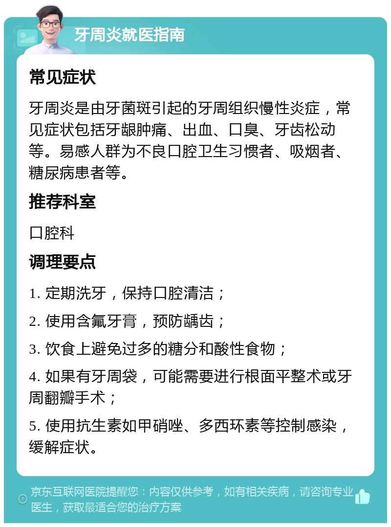 牙周炎就医指南 常见症状 牙周炎是由牙菌斑引起的牙周组织慢性炎症，常见症状包括牙龈肿痛、出血、口臭、牙齿松动等。易感人群为不良口腔卫生习惯者、吸烟者、糖尿病患者等。 推荐科室 口腔科 调理要点 1. 定期洗牙，保持口腔清洁； 2. 使用含氟牙膏，预防龋齿； 3. 饮食上避免过多的糖分和酸性食物； 4. 如果有牙周袋，可能需要进行根面平整术或牙周翻瓣手术； 5. 使用抗生素如甲硝唑、多西环素等控制感染，缓解症状。