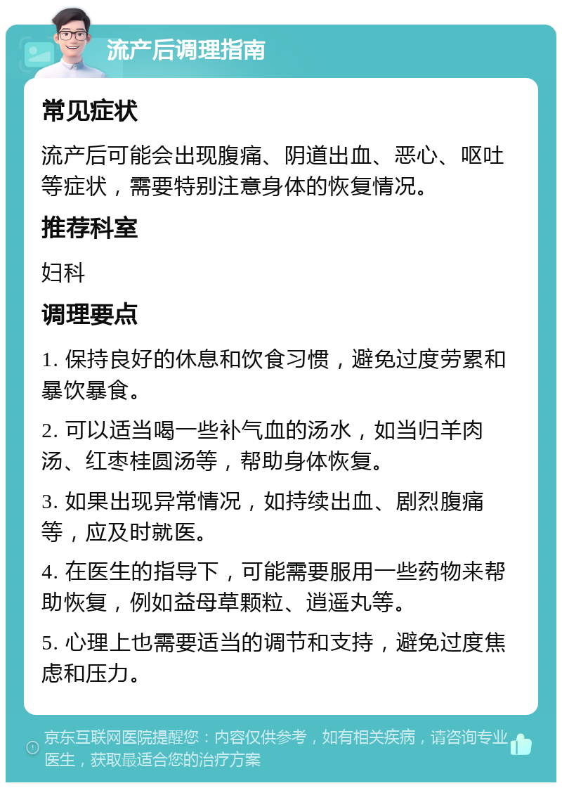 流产后调理指南 常见症状 流产后可能会出现腹痛、阴道出血、恶心、呕吐等症状，需要特别注意身体的恢复情况。 推荐科室 妇科 调理要点 1. 保持良好的休息和饮食习惯，避免过度劳累和暴饮暴食。 2. 可以适当喝一些补气血的汤水，如当归羊肉汤、红枣桂圆汤等，帮助身体恢复。 3. 如果出现异常情况，如持续出血、剧烈腹痛等，应及时就医。 4. 在医生的指导下，可能需要服用一些药物来帮助恢复，例如益母草颗粒、逍遥丸等。 5. 心理上也需要适当的调节和支持，避免过度焦虑和压力。