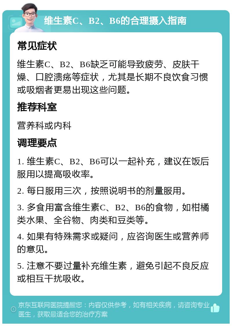 维生素C、B2、B6的合理摄入指南 常见症状 维生素C、B2、B6缺乏可能导致疲劳、皮肤干燥、口腔溃疡等症状，尤其是长期不良饮食习惯或吸烟者更易出现这些问题。 推荐科室 营养科或内科 调理要点 1. 维生素C、B2、B6可以一起补充，建议在饭后服用以提高吸收率。 2. 每日服用三次，按照说明书的剂量服用。 3. 多食用富含维生素C、B2、B6的食物，如柑橘类水果、全谷物、肉类和豆类等。 4. 如果有特殊需求或疑问，应咨询医生或营养师的意见。 5. 注意不要过量补充维生素，避免引起不良反应或相互干扰吸收。