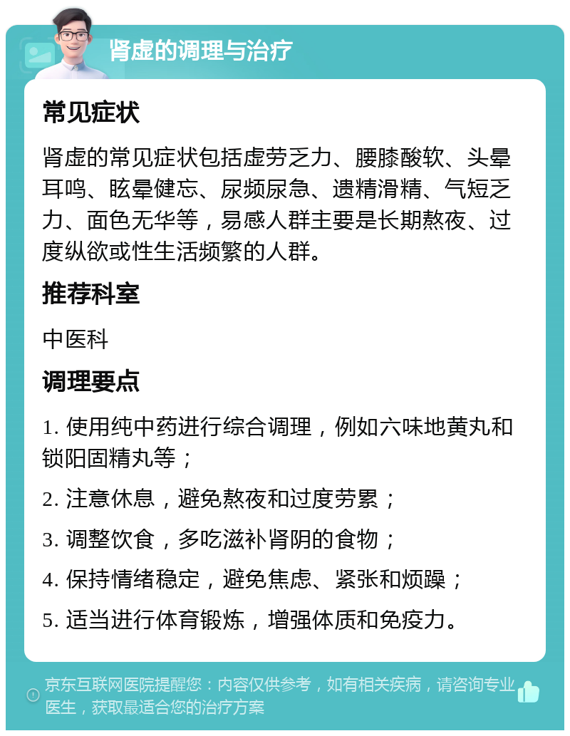 肾虚的调理与治疗 常见症状 肾虚的常见症状包括虚劳乏力、腰膝酸软、头晕耳鸣、眩晕健忘、尿频尿急、遗精滑精、气短乏力、面色无华等，易感人群主要是长期熬夜、过度纵欲或性生活频繁的人群。 推荐科室 中医科 调理要点 1. 使用纯中药进行综合调理，例如六味地黄丸和锁阳固精丸等； 2. 注意休息，避免熬夜和过度劳累； 3. 调整饮食，多吃滋补肾阴的食物； 4. 保持情绪稳定，避免焦虑、紧张和烦躁； 5. 适当进行体育锻炼，增强体质和免疫力。