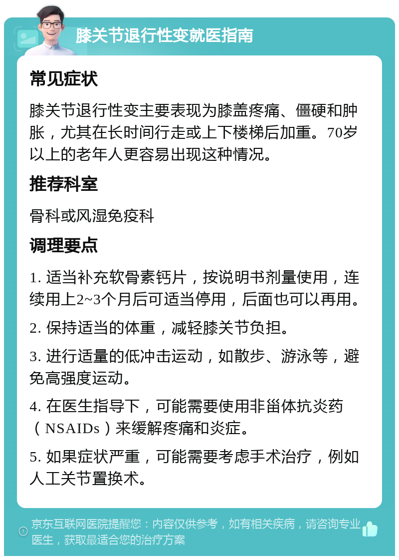 膝关节退行性变就医指南 常见症状 膝关节退行性变主要表现为膝盖疼痛、僵硬和肿胀，尤其在长时间行走或上下楼梯后加重。70岁以上的老年人更容易出现这种情况。 推荐科室 骨科或风湿免疫科 调理要点 1. 适当补充软骨素钙片，按说明书剂量使用，连续用上2~3个月后可适当停用，后面也可以再用。 2. 保持适当的体重，减轻膝关节负担。 3. 进行适量的低冲击运动，如散步、游泳等，避免高强度运动。 4. 在医生指导下，可能需要使用非甾体抗炎药（NSAIDs）来缓解疼痛和炎症。 5. 如果症状严重，可能需要考虑手术治疗，例如人工关节置换术。