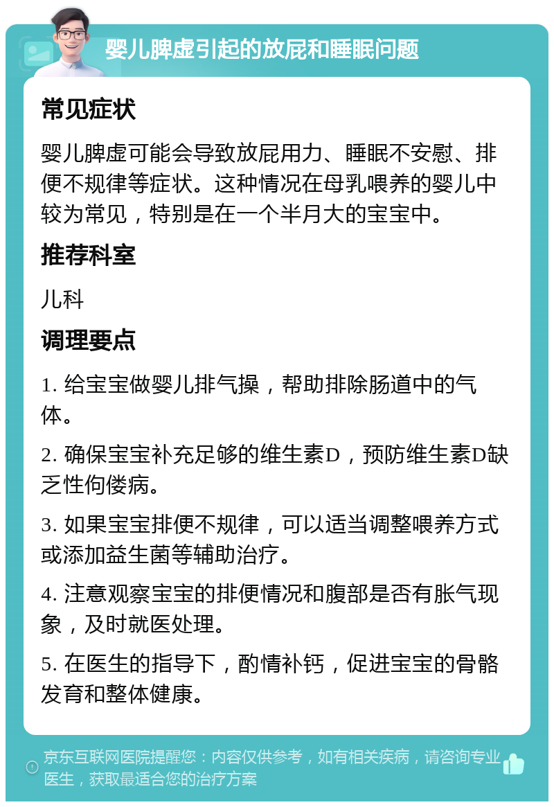 婴儿脾虚引起的放屁和睡眠问题 常见症状 婴儿脾虚可能会导致放屁用力、睡眠不安慰、排便不规律等症状。这种情况在母乳喂养的婴儿中较为常见，特别是在一个半月大的宝宝中。 推荐科室 儿科 调理要点 1. 给宝宝做婴儿排气操，帮助排除肠道中的气体。 2. 确保宝宝补充足够的维生素D，预防维生素D缺乏性佝偻病。 3. 如果宝宝排便不规律，可以适当调整喂养方式或添加益生菌等辅助治疗。 4. 注意观察宝宝的排便情况和腹部是否有胀气现象，及时就医处理。 5. 在医生的指导下，酌情补钙，促进宝宝的骨骼发育和整体健康。