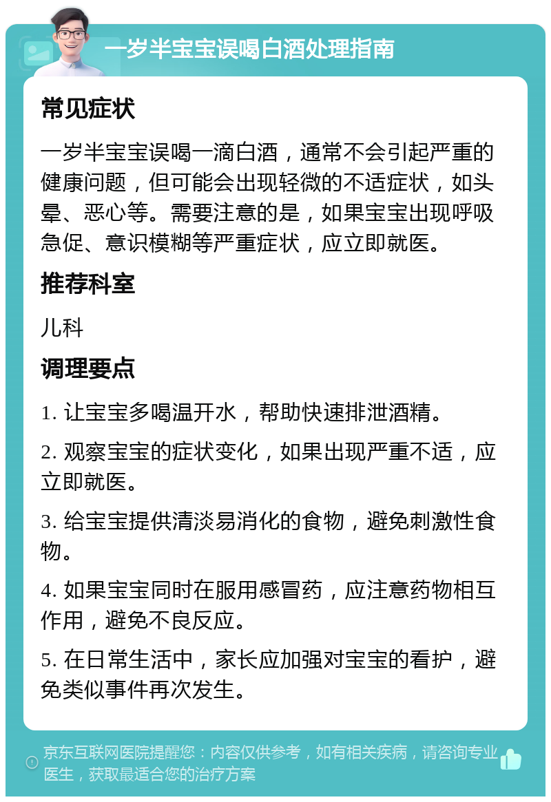 一岁半宝宝误喝白酒处理指南 常见症状 一岁半宝宝误喝一滴白酒，通常不会引起严重的健康问题，但可能会出现轻微的不适症状，如头晕、恶心等。需要注意的是，如果宝宝出现呼吸急促、意识模糊等严重症状，应立即就医。 推荐科室 儿科 调理要点 1. 让宝宝多喝温开水，帮助快速排泄酒精。 2. 观察宝宝的症状变化，如果出现严重不适，应立即就医。 3. 给宝宝提供清淡易消化的食物，避免刺激性食物。 4. 如果宝宝同时在服用感冒药，应注意药物相互作用，避免不良反应。 5. 在日常生活中，家长应加强对宝宝的看护，避免类似事件再次发生。