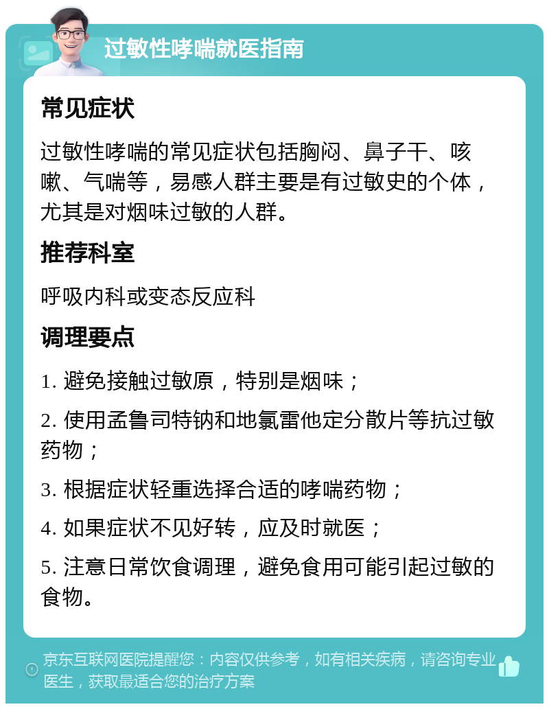 过敏性哮喘就医指南 常见症状 过敏性哮喘的常见症状包括胸闷、鼻子干、咳嗽、气喘等，易感人群主要是有过敏史的个体，尤其是对烟味过敏的人群。 推荐科室 呼吸内科或变态反应科 调理要点 1. 避免接触过敏原，特别是烟味； 2. 使用孟鲁司特钠和地氯雷他定分散片等抗过敏药物； 3. 根据症状轻重选择合适的哮喘药物； 4. 如果症状不见好转，应及时就医； 5. 注意日常饮食调理，避免食用可能引起过敏的食物。