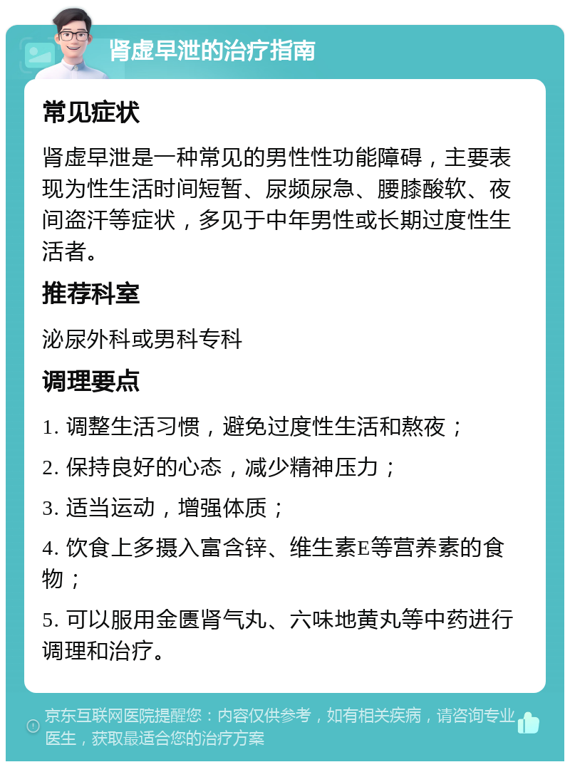 肾虚早泄的治疗指南 常见症状 肾虚早泄是一种常见的男性性功能障碍，主要表现为性生活时间短暂、尿频尿急、腰膝酸软、夜间盗汗等症状，多见于中年男性或长期过度性生活者。 推荐科室 泌尿外科或男科专科 调理要点 1. 调整生活习惯，避免过度性生活和熬夜； 2. 保持良好的心态，减少精神压力； 3. 适当运动，增强体质； 4. 饮食上多摄入富含锌、维生素E等营养素的食物； 5. 可以服用金匮肾气丸、六味地黄丸等中药进行调理和治疗。