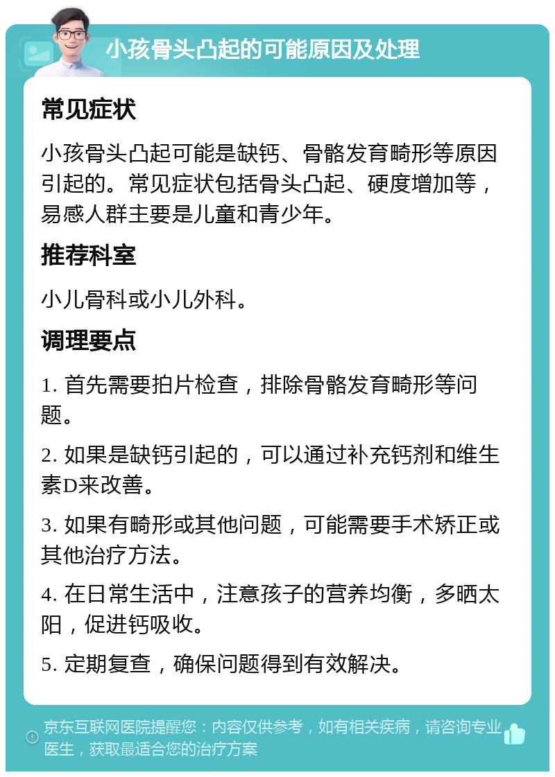 小孩骨头凸起的可能原因及处理 常见症状 小孩骨头凸起可能是缺钙、骨骼发育畸形等原因引起的。常见症状包括骨头凸起、硬度增加等，易感人群主要是儿童和青少年。 推荐科室 小儿骨科或小儿外科。 调理要点 1. 首先需要拍片检查，排除骨骼发育畸形等问题。 2. 如果是缺钙引起的，可以通过补充钙剂和维生素D来改善。 3. 如果有畸形或其他问题，可能需要手术矫正或其他治疗方法。 4. 在日常生活中，注意孩子的营养均衡，多晒太阳，促进钙吸收。 5. 定期复查，确保问题得到有效解决。