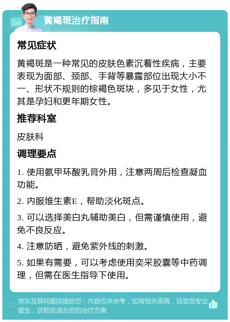 黄褐斑治疗指南 常见症状 黄褐斑是一种常见的皮肤色素沉着性疾病，主要表现为面部、颈部、手背等暴露部位出现大小不一、形状不规则的棕褐色斑块，多见于女性，尤其是孕妇和更年期女性。 推荐科室 皮肤科 调理要点 1. 使用氨甲环酸乳膏外用，注意两周后检查凝血功能。 2. 内服维生素E，帮助淡化斑点。 3. 可以选择美白丸辅助美白，但需谨慎使用，避免不良反应。 4. 注意防晒，避免紫外线的刺激。 5. 如果有需要，可以考虑使用奕采胶囊等中药调理，但需在医生指导下使用。