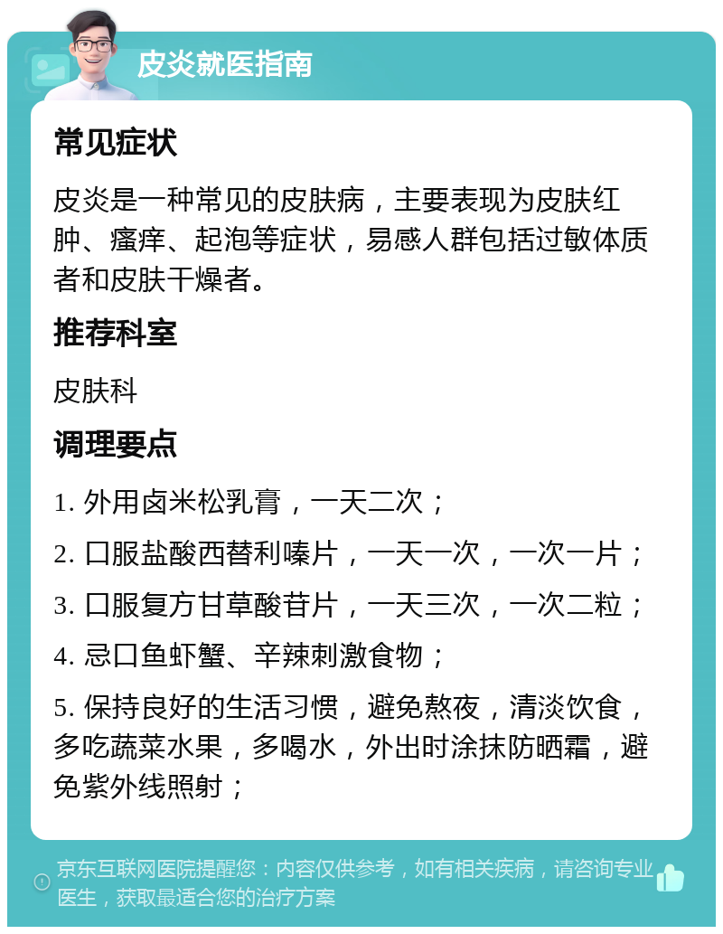 皮炎就医指南 常见症状 皮炎是一种常见的皮肤病，主要表现为皮肤红肿、瘙痒、起泡等症状，易感人群包括过敏体质者和皮肤干燥者。 推荐科室 皮肤科 调理要点 1. 外用卤米松乳膏，一天二次； 2. 口服盐酸西替利嗪片，一天一次，一次一片； 3. 口服复方甘草酸苷片，一天三次，一次二粒； 4. 忌口鱼虾蟹、辛辣刺激食物； 5. 保持良好的生活习惯，避免熬夜，清淡饮食，多吃蔬菜水果，多喝水，外出时涂抹防晒霜，避免紫外线照射；