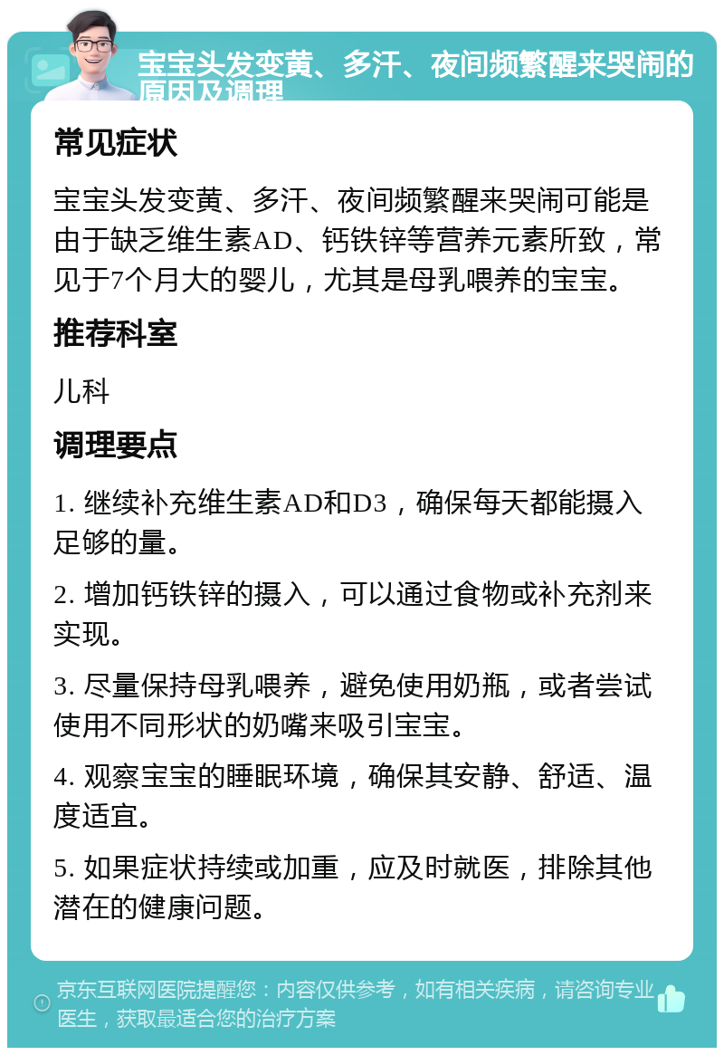 宝宝头发变黄、多汗、夜间频繁醒来哭闹的原因及调理 常见症状 宝宝头发变黄、多汗、夜间频繁醒来哭闹可能是由于缺乏维生素AD、钙铁锌等营养元素所致，常见于7个月大的婴儿，尤其是母乳喂养的宝宝。 推荐科室 儿科 调理要点 1. 继续补充维生素AD和D3，确保每天都能摄入足够的量。 2. 增加钙铁锌的摄入，可以通过食物或补充剂来实现。 3. 尽量保持母乳喂养，避免使用奶瓶，或者尝试使用不同形状的奶嘴来吸引宝宝。 4. 观察宝宝的睡眠环境，确保其安静、舒适、温度适宜。 5. 如果症状持续或加重，应及时就医，排除其他潜在的健康问题。