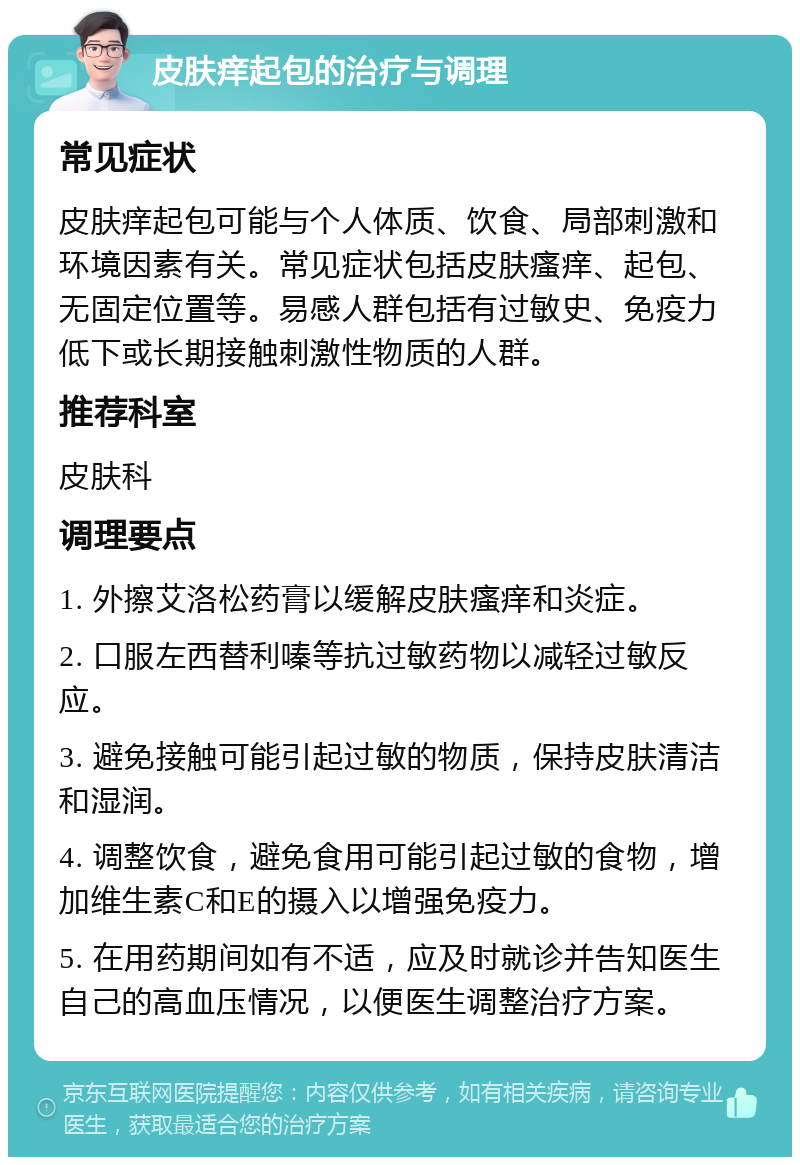 皮肤痒起包的治疗与调理 常见症状 皮肤痒起包可能与个人体质、饮食、局部刺激和环境因素有关。常见症状包括皮肤瘙痒、起包、无固定位置等。易感人群包括有过敏史、免疫力低下或长期接触刺激性物质的人群。 推荐科室 皮肤科 调理要点 1. 外擦艾洛松药膏以缓解皮肤瘙痒和炎症。 2. 口服左西替利嗪等抗过敏药物以减轻过敏反应。 3. 避免接触可能引起过敏的物质，保持皮肤清洁和湿润。 4. 调整饮食，避免食用可能引起过敏的食物，增加维生素C和E的摄入以增强免疫力。 5. 在用药期间如有不适，应及时就诊并告知医生自己的高血压情况，以便医生调整治疗方案。