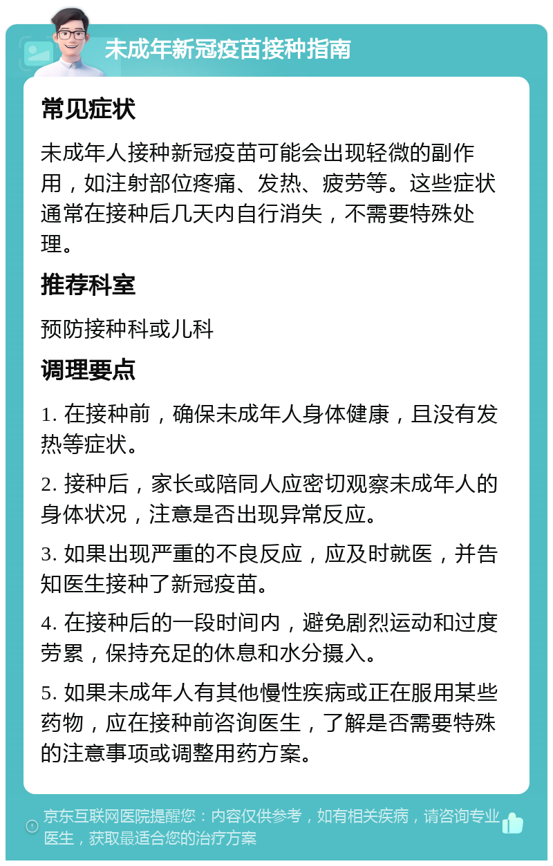 未成年新冠疫苗接种指南 常见症状 未成年人接种新冠疫苗可能会出现轻微的副作用，如注射部位疼痛、发热、疲劳等。这些症状通常在接种后几天内自行消失，不需要特殊处理。 推荐科室 预防接种科或儿科 调理要点 1. 在接种前，确保未成年人身体健康，且没有发热等症状。 2. 接种后，家长或陪同人应密切观察未成年人的身体状况，注意是否出现异常反应。 3. 如果出现严重的不良反应，应及时就医，并告知医生接种了新冠疫苗。 4. 在接种后的一段时间内，避免剧烈运动和过度劳累，保持充足的休息和水分摄入。 5. 如果未成年人有其他慢性疾病或正在服用某些药物，应在接种前咨询医生，了解是否需要特殊的注意事项或调整用药方案。