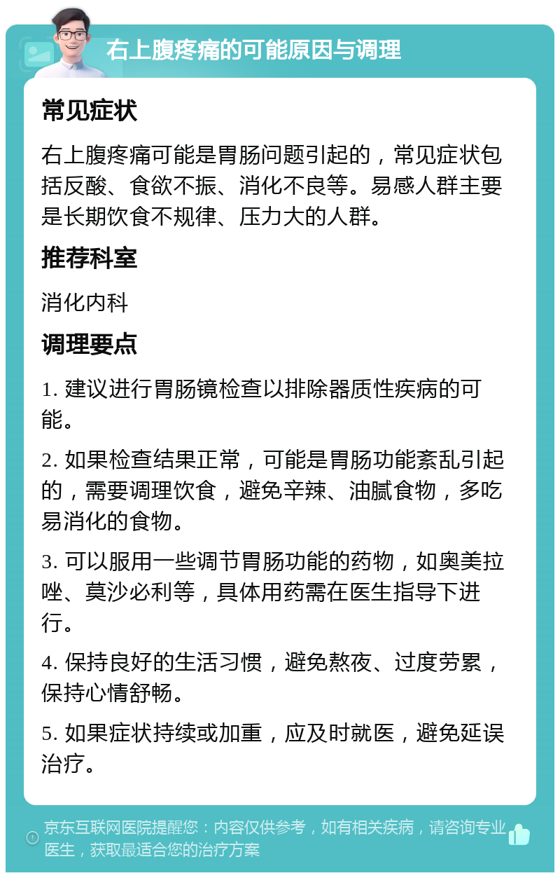 右上腹疼痛的可能原因与调理 常见症状 右上腹疼痛可能是胃肠问题引起的，常见症状包括反酸、食欲不振、消化不良等。易感人群主要是长期饮食不规律、压力大的人群。 推荐科室 消化内科 调理要点 1. 建议进行胃肠镜检查以排除器质性疾病的可能。 2. 如果检查结果正常，可能是胃肠功能紊乱引起的，需要调理饮食，避免辛辣、油腻食物，多吃易消化的食物。 3. 可以服用一些调节胃肠功能的药物，如奥美拉唑、莫沙必利等，具体用药需在医生指导下进行。 4. 保持良好的生活习惯，避免熬夜、过度劳累，保持心情舒畅。 5. 如果症状持续或加重，应及时就医，避免延误治疗。