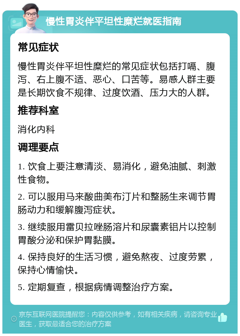 慢性胃炎伴平坦性糜烂就医指南 常见症状 慢性胃炎伴平坦性糜烂的常见症状包括打嗝、腹泻、右上腹不适、恶心、口苦等。易感人群主要是长期饮食不规律、过度饮酒、压力大的人群。 推荐科室 消化内科 调理要点 1. 饮食上要注意清淡、易消化，避免油腻、刺激性食物。 2. 可以服用马来酸曲美布汀片和整肠生来调节胃肠动力和缓解腹泻症状。 3. 继续服用雷贝拉唑肠溶片和尿囊素铝片以控制胃酸分泌和保护胃黏膜。 4. 保持良好的生活习惯，避免熬夜、过度劳累，保持心情愉快。 5. 定期复查，根据病情调整治疗方案。