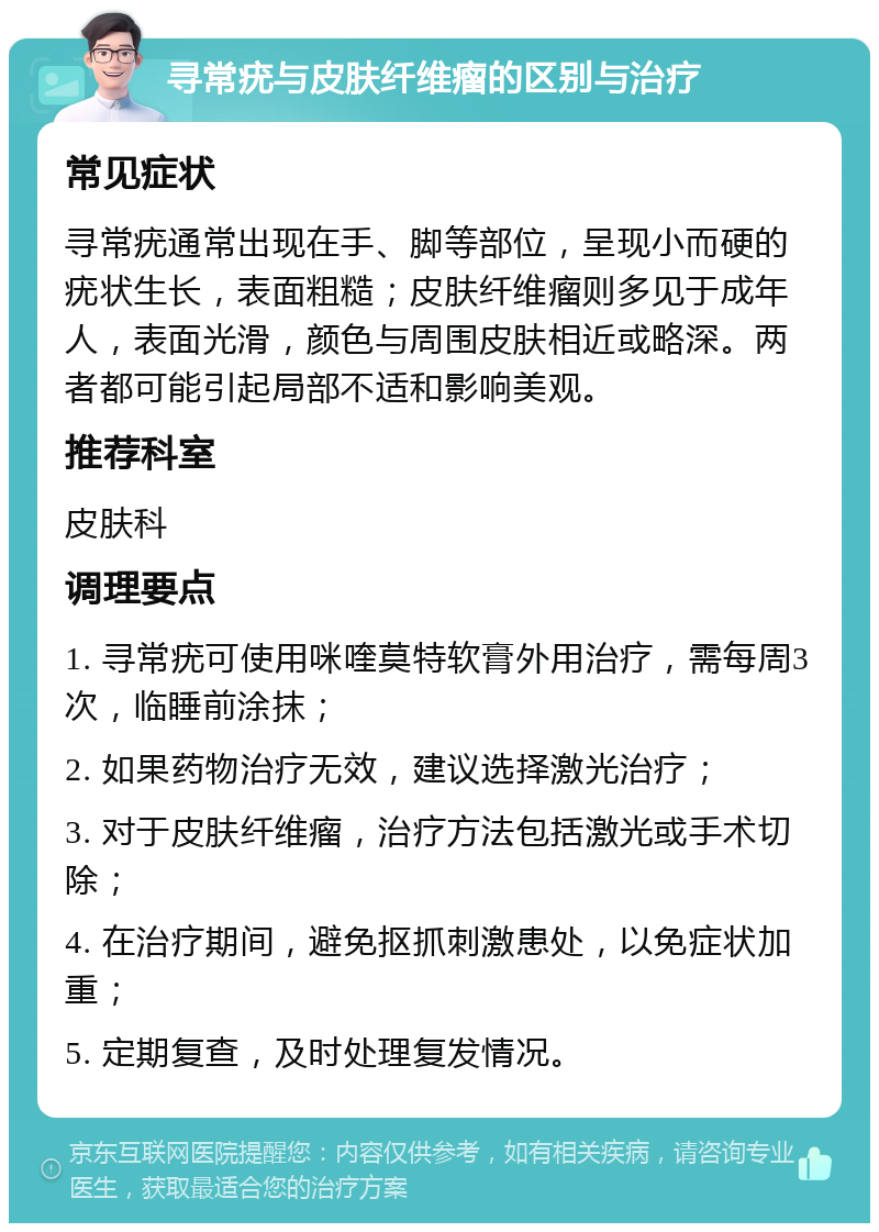 寻常疣与皮肤纤维瘤的区别与治疗 常见症状 寻常疣通常出现在手、脚等部位，呈现小而硬的疣状生长，表面粗糙；皮肤纤维瘤则多见于成年人，表面光滑，颜色与周围皮肤相近或略深。两者都可能引起局部不适和影响美观。 推荐科室 皮肤科 调理要点 1. 寻常疣可使用咪喹莫特软膏外用治疗，需每周3次，临睡前涂抹； 2. 如果药物治疗无效，建议选择激光治疗； 3. 对于皮肤纤维瘤，治疗方法包括激光或手术切除； 4. 在治疗期间，避免抠抓刺激患处，以免症状加重； 5. 定期复查，及时处理复发情况。