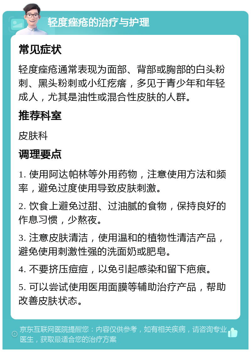 轻度痤疮的治疗与护理 常见症状 轻度痤疮通常表现为面部、背部或胸部的白头粉刺、黑头粉刺或小红疙瘩，多见于青少年和年轻成人，尤其是油性或混合性皮肤的人群。 推荐科室 皮肤科 调理要点 1. 使用阿达帕林等外用药物，注意使用方法和频率，避免过度使用导致皮肤刺激。 2. 饮食上避免过甜、过油腻的食物，保持良好的作息习惯，少熬夜。 3. 注意皮肤清洁，使用温和的植物性清洁产品，避免使用刺激性强的洗面奶或肥皂。 4. 不要挤压痘痘，以免引起感染和留下疤痕。 5. 可以尝试使用医用面膜等辅助治疗产品，帮助改善皮肤状态。