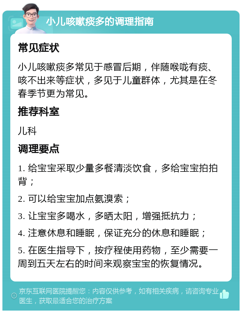 小儿咳嗽痰多的调理指南 常见症状 小儿咳嗽痰多常见于感冒后期，伴随喉咙有痰、咳不出来等症状，多见于儿童群体，尤其是在冬春季节更为常见。 推荐科室 儿科 调理要点 1. 给宝宝采取少量多餐清淡饮食，多给宝宝拍拍背； 2. 可以给宝宝加点氨溴索； 3. 让宝宝多喝水，多晒太阳，增强抵抗力； 4. 注意休息和睡眠，保证充分的休息和睡眠； 5. 在医生指导下，按疗程使用药物，至少需要一周到五天左右的时间来观察宝宝的恢复情况。