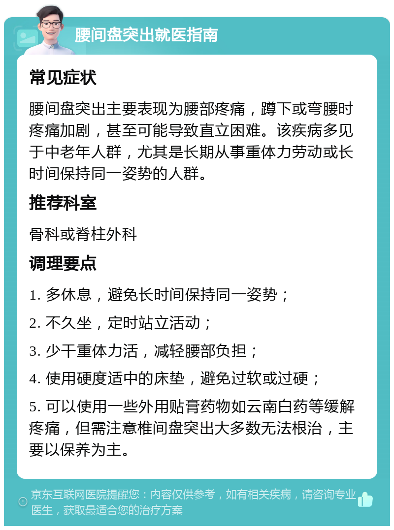 腰间盘突出就医指南 常见症状 腰间盘突出主要表现为腰部疼痛，蹲下或弯腰时疼痛加剧，甚至可能导致直立困难。该疾病多见于中老年人群，尤其是长期从事重体力劳动或长时间保持同一姿势的人群。 推荐科室 骨科或脊柱外科 调理要点 1. 多休息，避免长时间保持同一姿势； 2. 不久坐，定时站立活动； 3. 少干重体力活，减轻腰部负担； 4. 使用硬度适中的床垫，避免过软或过硬； 5. 可以使用一些外用贴膏药物如云南白药等缓解疼痛，但需注意椎间盘突出大多数无法根治，主要以保养为主。